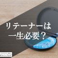 矯正後のリテーナーは本当に一生必要？装着期間やリスクを徹底解説