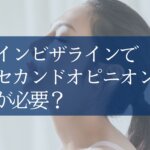 なぜインビザライン治療はセカンドオピニオンが重要？負担にならない受け方と比較のポイントを歯科医が解説！